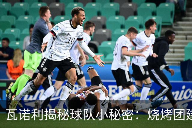 瓦诺利揭秘球队小秘密：烧烤团建和点球之争！